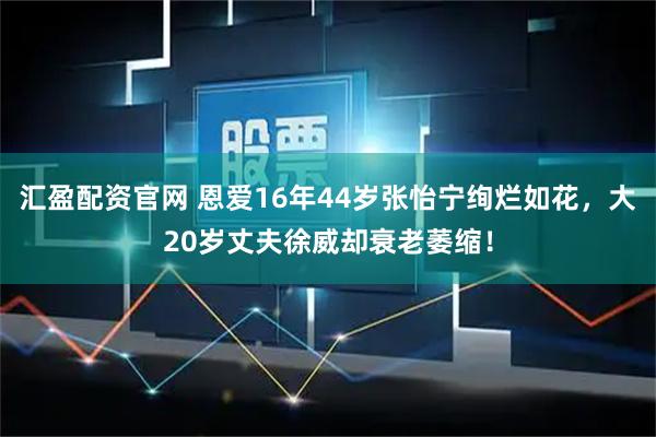 汇盈配资官网 恩爱16年44岁张怡宁绚烂如花，大20岁丈夫徐威却衰老萎缩！