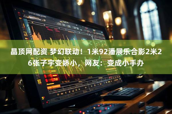 晶顶网配资 梦幻联动！1米92潘展乐合影2米26张子宇变娇小，网友：变成小手办