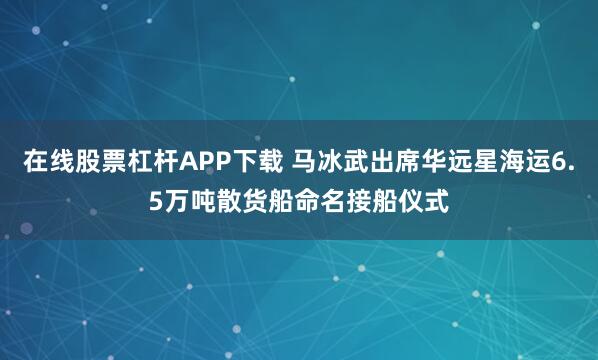 在线股票杠杆APP下载 马冰武出席华远星海运6.5万吨散货船命名接船仪式