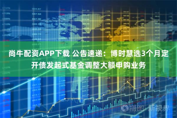 尚牛配资APP下载 公告速递：博时慧选3个月定开债发起式基金调整大额申购业务