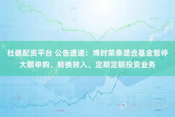 杜德配资平台 公告速递：博时荣泰混合基金暂停大额申购、转换转入、定期定额投资业务