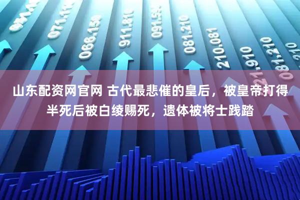 山东配资网官网 古代最悲催的皇后，被皇帝打得半死后被白绫赐死，遗体被将士践踏