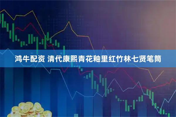 鸿牛配资 清代康熙青花釉里红竹林七贤笔筒