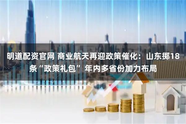 明道配资官网 商业航天再迎政策催化：山东掷18条“政策礼包” 年内多省份加力布局