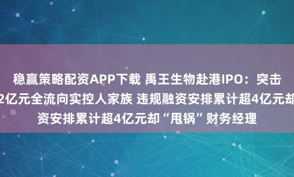 稳赢策略配资APP下载 禹王生物赴港IPO：突击“清仓式分红”3.2亿元全流向实控人家族 违规融资安排累计超4亿元却“甩锅”财务经理