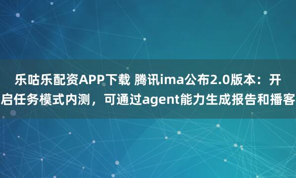 乐咕乐配资APP下载 腾讯ima公布2.0版本：开启任务模式内测，可通过agent能力生成报告和播客