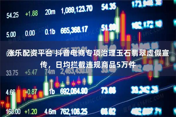 涨乐配资平台 抖音电商专项治理玉石翡翠虚假宣传，日均拦截违规商品5万件