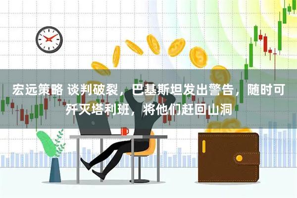 宏远策略 谈判破裂，巴基斯坦发出警告，随时可歼灭塔利班，将他们赶回山洞