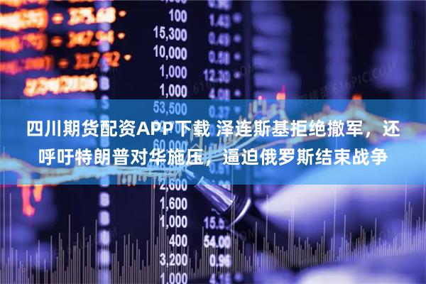 四川期货配资APP下载 泽连斯基拒绝撤军，还呼吁特朗普对华施压，逼迫俄罗斯结束战争