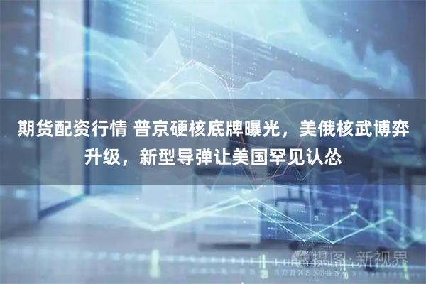 期货配资行情 普京硬核底牌曝光，美俄核武博弈升级，新型导弹让美国罕见认怂