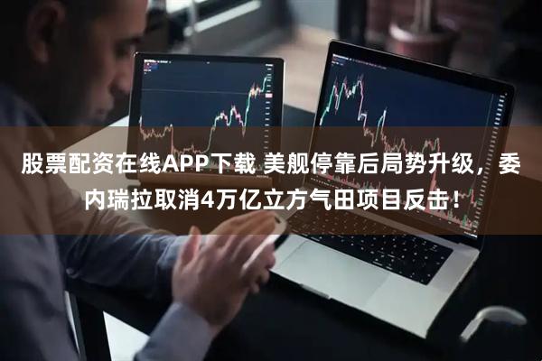 股票配资在线APP下载 美舰停靠后局势升级，委内瑞拉取消4万亿立方气田项目反击！