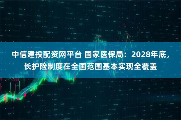 中信建投配资网平台 国家医保局：2028年底，长护险制度在全国范围基本实现全覆盖