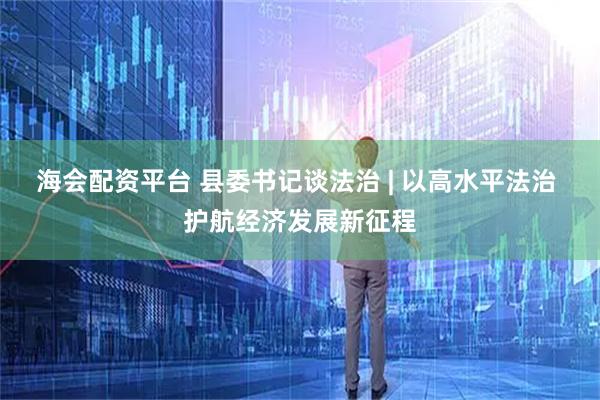 海会配资平台 县委书记谈法治 | 以高水平法治 护航经济发展新征程