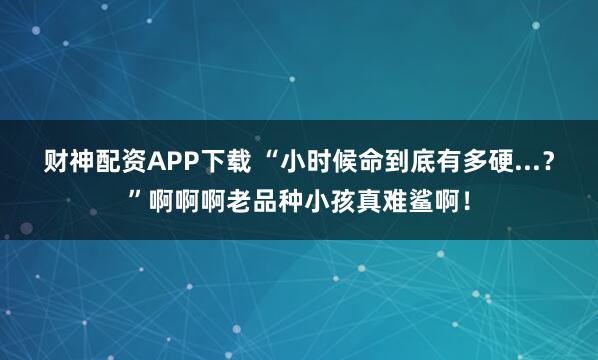 财神配资APP下载 “小时候命到底有多硬...？”啊啊啊老品种小孩真难鲨啊！