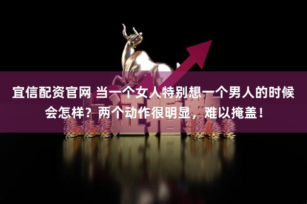 宜信配资官网 当一个女人特别想一个男人的时候会怎样？两个动作很明显，难以掩盖！