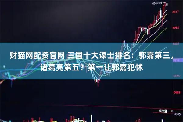财猫网配资官网 三国十大谋士排名：郭嘉第三，诸葛亮第五？第一让郭嘉犯怵