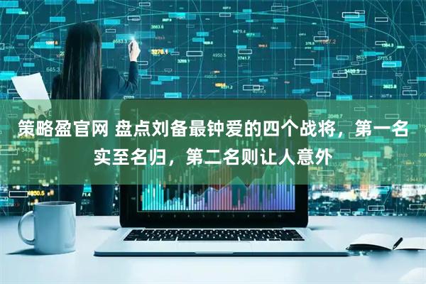 策略盈官网 盘点刘备最钟爱的四个战将，第一名实至名归，第二名则让人意外