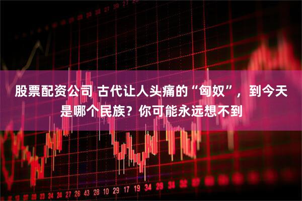 股票配资公司 古代让人头痛的“匈奴”，到今天是哪个民族？你可能永远想不到