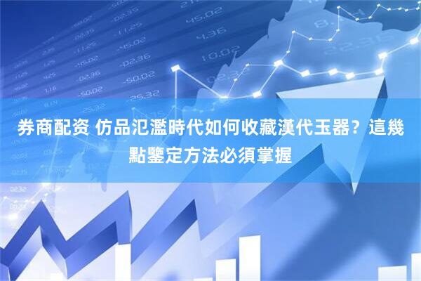 券商配资 仿品氾濫時代如何收藏漢代玉器？這幾點鑒定方法必須掌握