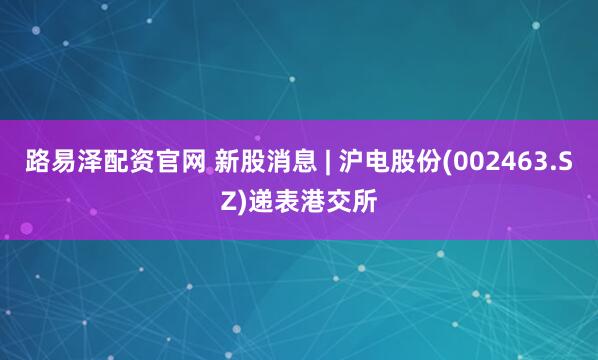 路易泽配资官网 新股消息 | 沪电股份(002463.SZ)递表港交所