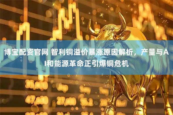 博宝配资官网 智利铜溢价暴涨原因解析，产量与AI和能源革命正引爆铜危机