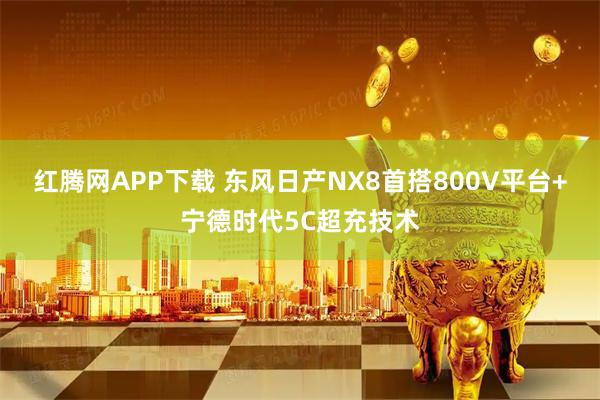 红腾网APP下载 东风日产NX8首搭800V平台+宁德时代5C超充技术