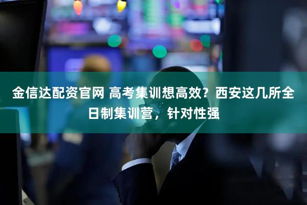 金信达配资官网 高考集训想高效？西安这几所全日制集训营，针对性强