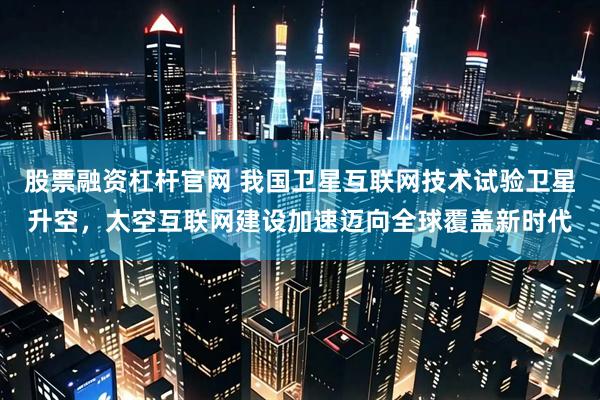 股票融资杠杆官网 我国卫星互联网技术试验卫星升空，太空互联网建设加速迈向全球覆盖新时代