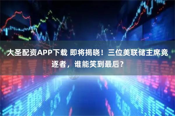 大圣配资APP下载 即将揭晓！三位美联储主席竞逐者，谁能笑到最后？