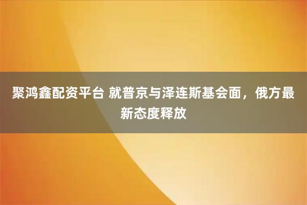 聚鸿鑫配资平台 就普京与泽连斯基会面，俄方最新态度释放