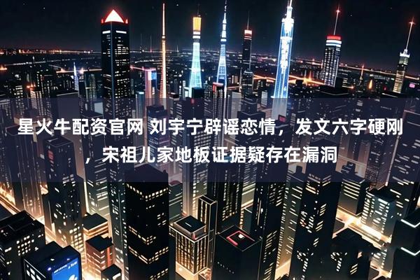 星火牛配资官网 刘宇宁辟谣恋情，发文六字硬刚，宋祖儿家地板证据疑存在漏洞