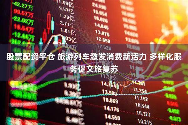 股票配资平仓 旅游列车激发消费新活力 多样化服务促文旅复苏
