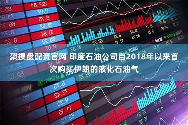 聚操盘配资官网 印度石油公司自2018年以来首次购买伊朗的液化石油气