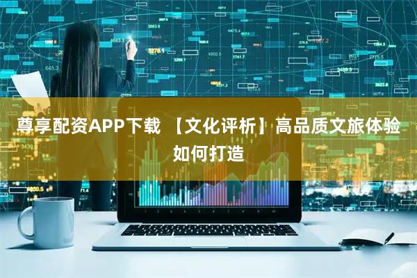 尊享配资APP下载 【文化评析】高品质文旅体验如何打造