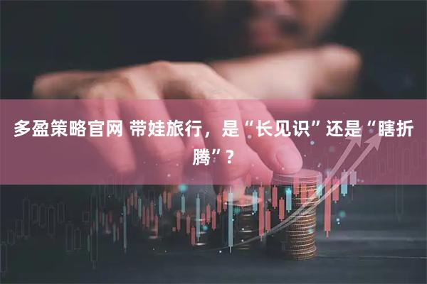 多盈策略官网 带娃旅行，是“长见识”还是“瞎折腾”?