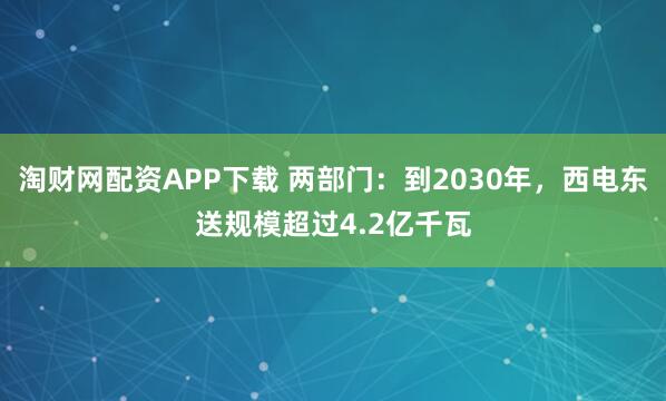 淘财网配资APP下载 两部门：到2030年，西电东送规模超过4.2亿千瓦